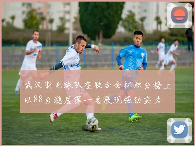 武汉羽毛球队在联合会杯积分榜上以88分稳居第一名展现强劲实力