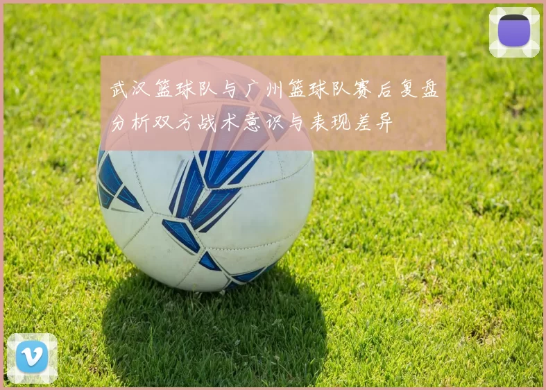 武汉篮球队与广州篮球队赛后复盘分析双方战术意识与表现差异