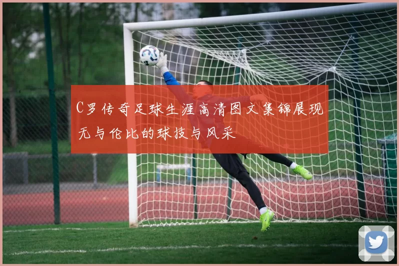 C罗传奇足球生涯高清图文集锦展现无与伦比的球技与风采