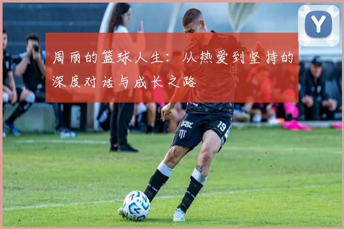 周丽的篮球人生：从热爱到坚持的深度对话与成长之路