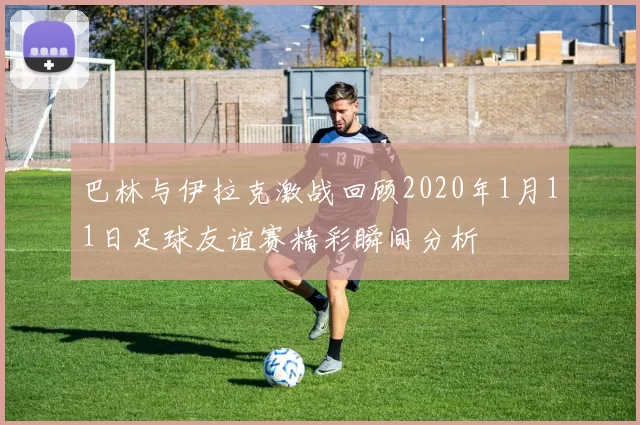 巴林与伊拉克激战回顾2020年1月11日足球友谊赛精彩瞬间分析