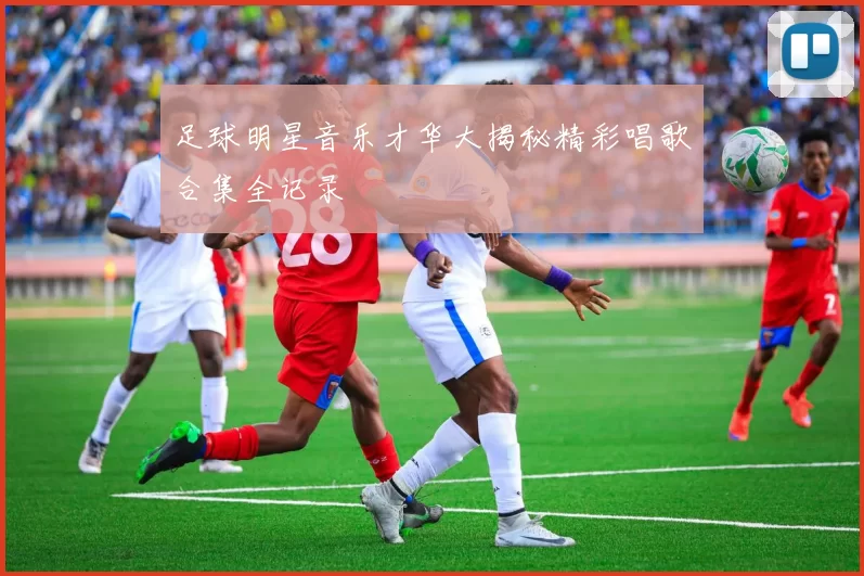 足球明星音乐才华大揭秘精彩唱歌合集全记录