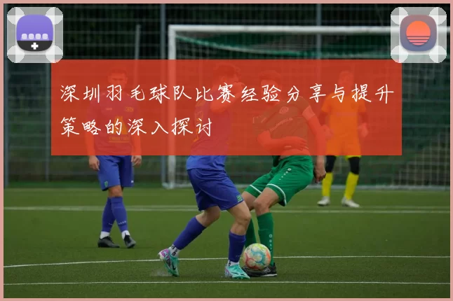 深圳羽毛球队比赛经验分享与提升策略的深入探讨