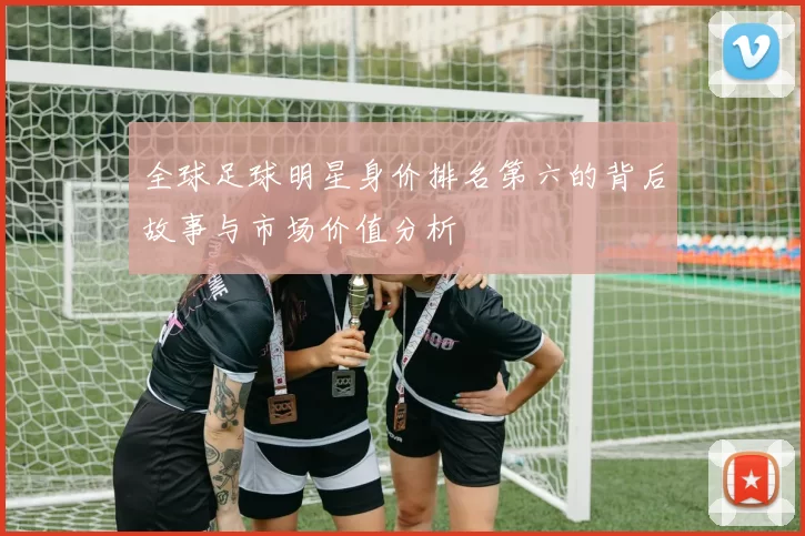 全球足球明星身价排名第六的背后故事与市场价值分析