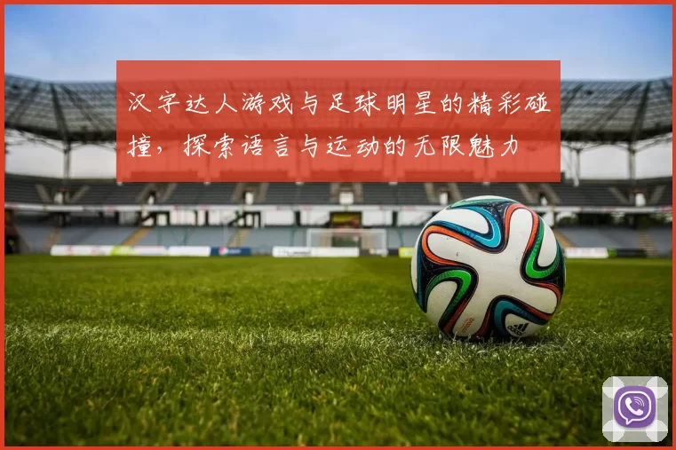 汉字达人游戏与足球明星的精彩碰撞，探索语言与运动的无限魅力