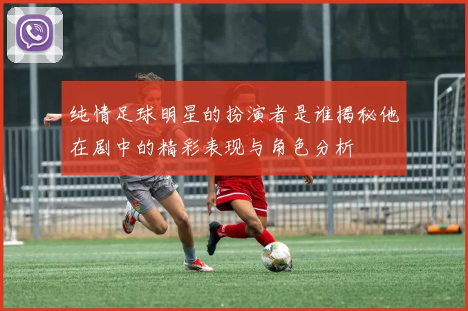 纯情足球明星的扮演者是谁揭秘他在剧中的精彩表现与角色分析