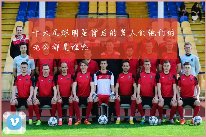 十大足球明星背后的男人们他们的老公都是谁呢