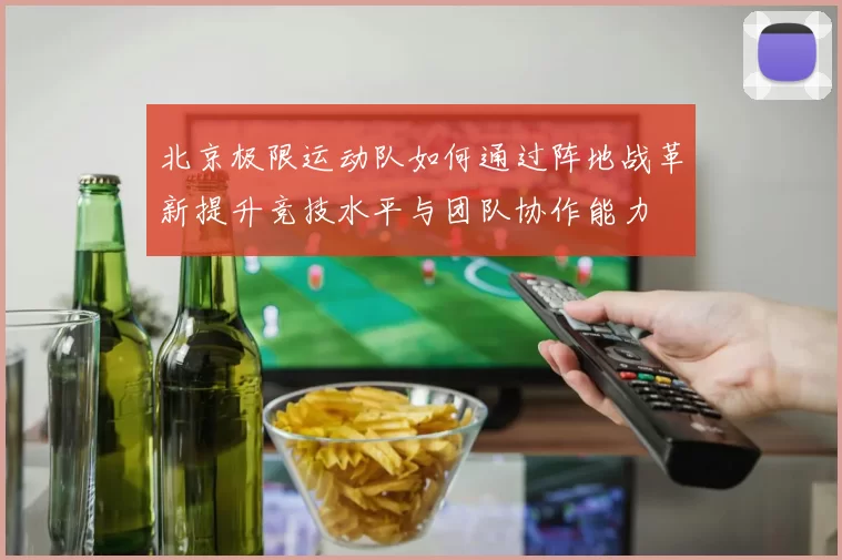 北京极限运动队如何通过阵地战革新提升竞技水平与团队协作能力
