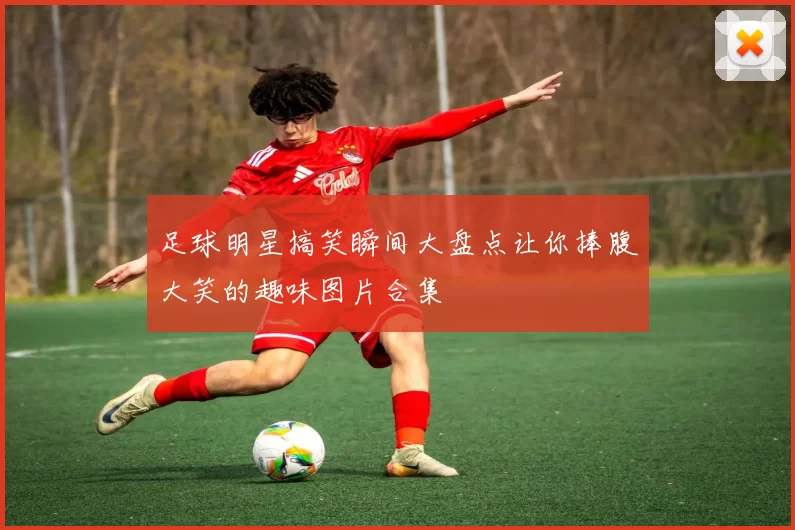 足球明星搞笑瞬间大盘点让你捧腹大笑的趣味图片合集