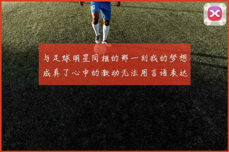 与足球明星同框的那一刻我的梦想成真了心中的激动无法用言语表达
