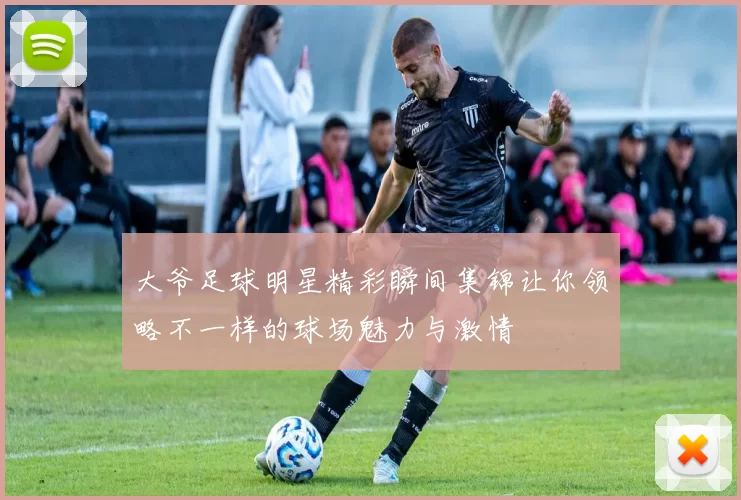 大爷足球明星精彩瞬间集锦让你领略不一样的球场魅力与激情