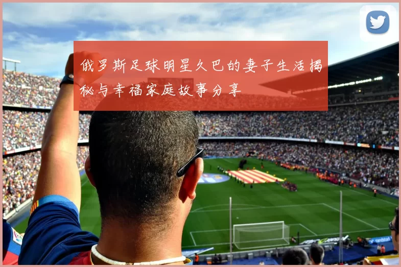 俄罗斯足球明星久巴的妻子生活揭秘与幸福家庭故事分享