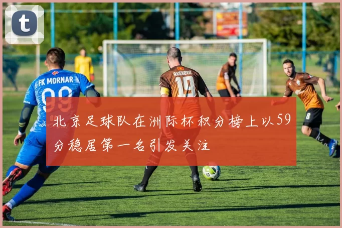北京足球队在洲际杯积分榜上以59分稳居第一名引发关注
