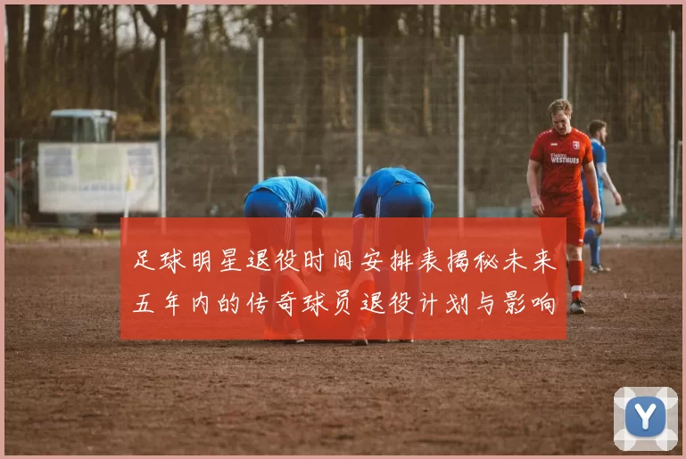 足球明星退役时间安排表揭秘未来五年内的传奇球员退役计划与影响