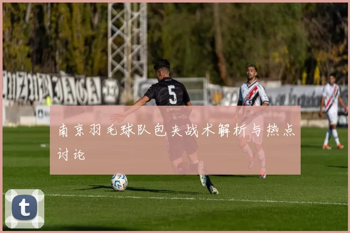 南京羽毛球队包夹战术解析与热点讨论