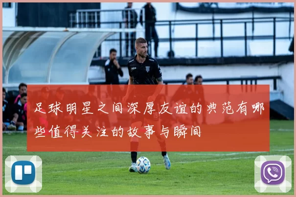 足球明星之间深厚友谊的典范有哪些值得关注的故事与瞬间