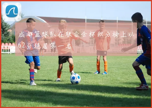 成都篮球队在联合会杯积分榜上以62分稳居第一名