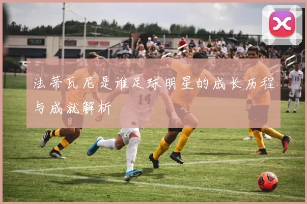 法蒂瓦尼是谁足球明星的成长历程与成就解析