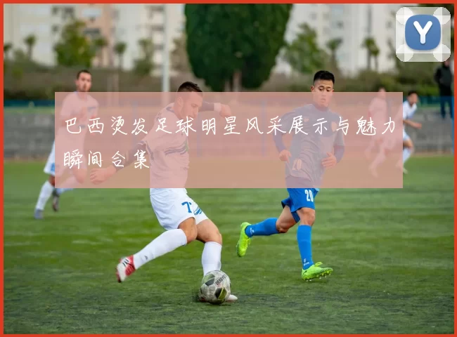 巴西烫发足球明星风采展示与魅力瞬间合集