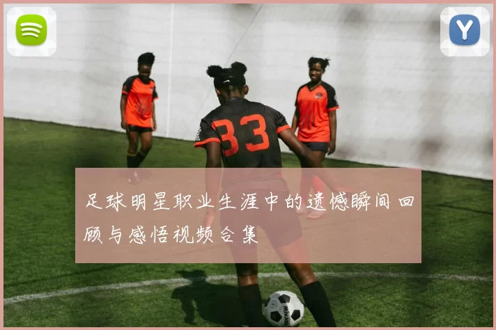 足球明星职业生涯中的遗憾瞬间回顾与感悟视频合集