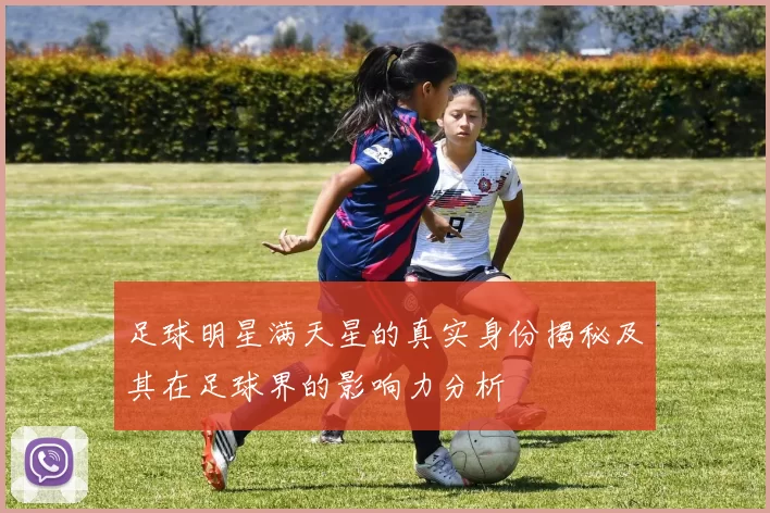 足球明星满天星的真实身份揭秘及其在足球界的影响力分析