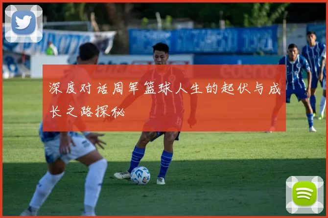 深度对话周军篮球人生的起伏与成长之路探秘