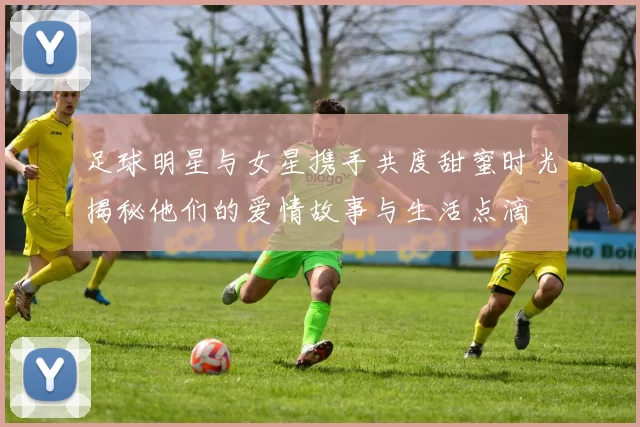 足球明星与女星携手共度甜蜜时光揭秘他们的爱情故事与生活点滴
