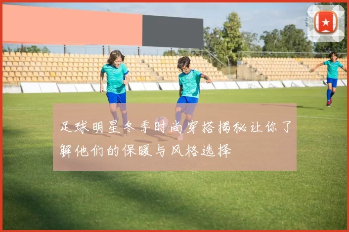 足球明星冬季时尚穿搭揭秘让你了解他们的保暖与风格选择