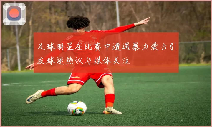 足球明星在比赛中遭遇暴力袭击引发球迷热议与媒体关注