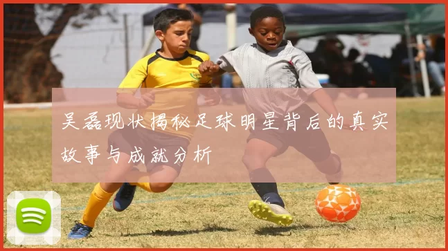 吴磊现状揭秘足球明星背后的真实故事与成就分析