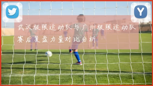 武汉极限运动队与广州极限运动队赛后复盘力量对比分析