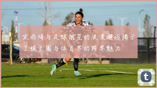 宋雨琦与足球明星的浪漫邂逅揭示了娱乐圈与体育界的跨界魅力