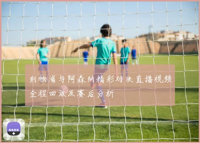 利物浦与阿森纳精彩对决直播视频全程回放及赛后分析