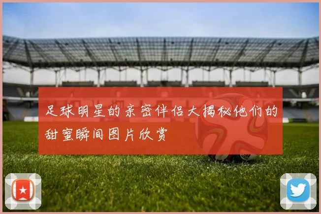 足球明星的亲密伴侣大揭秘他们的甜蜜瞬间图片欣赏