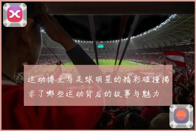 运动博主与足球明星的精彩碰撞揭示了哪些运动背后的故事与魅力