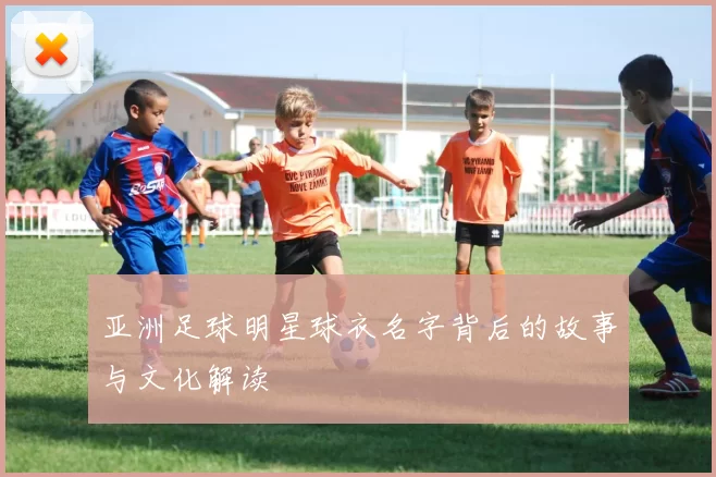 亚洲足球明星球衣名字背后的故事与文化解读
