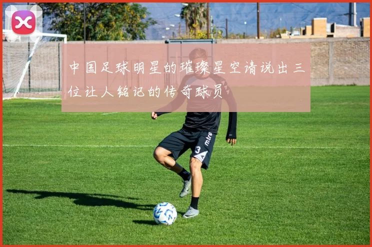 中国足球明星的璀璨星空请说出三位让人铭记的传奇球员