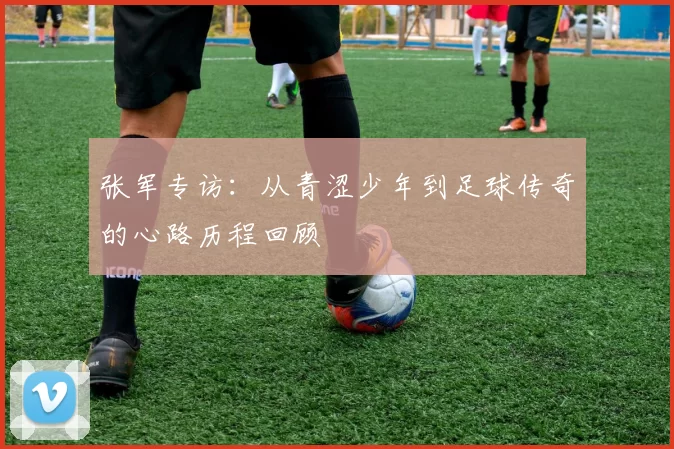 张军专访：从青涩少年到足球传奇的心路历程回顾