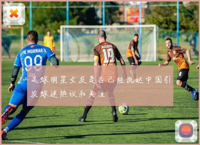 足球明星女友是否已经抵达中国引发球迷热议和关注