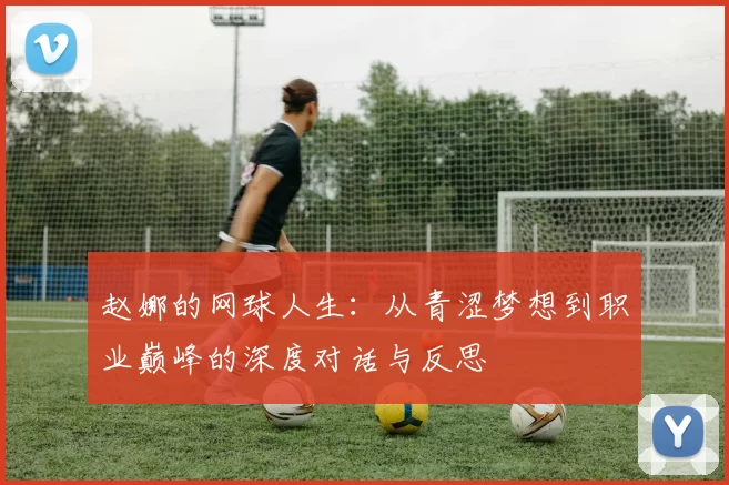 赵娜的网球人生：从青涩梦想到职业巅峰的深度对话与反思