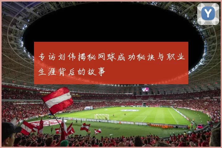 专访刘伟揭秘网球成功秘诀与职业生涯背后的故事